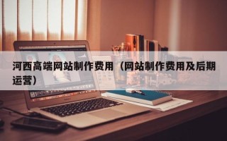 朔州河西高端网站制作费用（网站制作费用及后期运营）