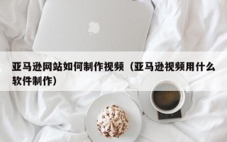 朔州亚马逊网站如何制作视频（亚马逊视频用什么软件制作）