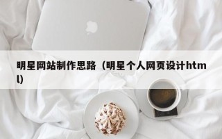 朔州明星网站制作思路（明星个人网页设计html）